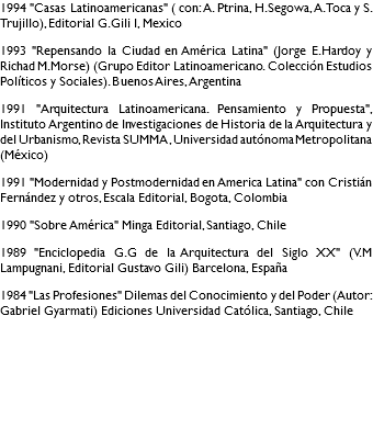 1994 "Casas Latinoamericanas" ( con: A. Ptrina, H.Segowa, A. Toca y S. Trujillo), Editorial G.Gili l, Mexico 1993 "Repensando la Ciudad en América Latina" (Jorge E.Hardoy y Richad M.Morse) (Grupo Editor Latinoamericano. Colección Estudios Políticos y Sociales). Buenos Aires, Argentina 1991 "Arquitectura Latinoamericana. Pensamiento y Propuesta", Instituto Argentino de Investigaciones de Historia de la Arquitectura y del Urbanismo, Revista SUMMA , Universidad autónoma Metropolitana (México) 1991 "Modernidad y Postmodernidad en America Latina" con Cristián Fernández y otros, Escala Editorial, Bogota, Colombia 1990 "Sobre América" Minga Editorial, Santiago, Chile 1989 "Enciclopedia G.G de la Arquitectura del Siglo XX" (V.M Lampugnani, Editorial Gustavo Gili) Barcelona, España 1984 "Las Profesiones" Dilemas del Conocimiento y del Poder (Autor: Gabriel Gyarmati) Ediciones Universidad Católica, Santiago, Chile 