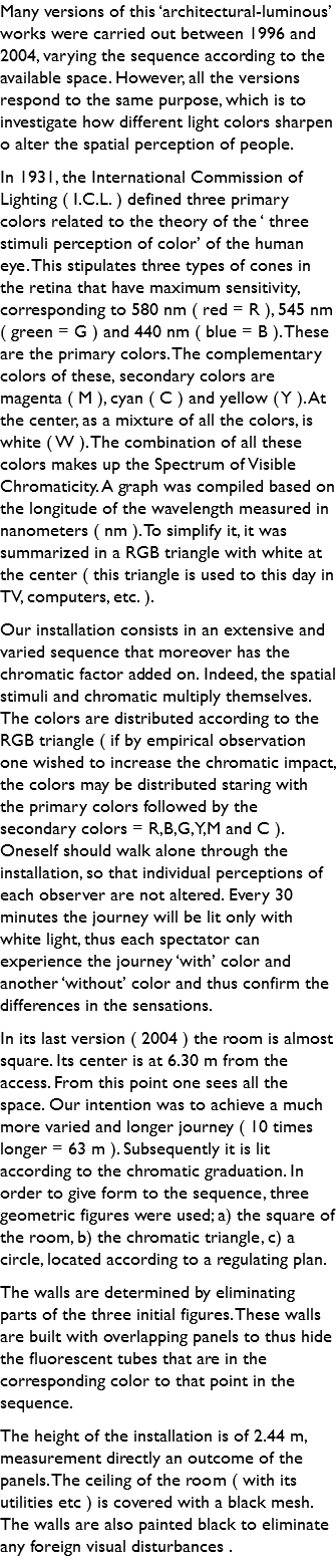 Many versions of this ‘architectural-luminous’ works were carried out between 1996 and 2004, varying the sequence according to the available space. However, all the versions respond to the same purpose, which is to investigate how different light colors sharpen o alter the spatial perception of people. In 1931, the International Commission of Lighting ( I.C.L. ) defined three primary colors related to the theory of the ‘ three stimuli perception of color’ of the human eye. This stipulates three types of cones in the retina that have maximum sensitivity, corresponding to 580 nm ( red = R ), 545 nm ( green = G ) and 440 nm ( blue = B ). These are the primary colors. The complementary colors of these, secondary colors are magenta ( M ), cyan ( C ) and yellow ( Y ). At the center, as a mixture of all the colors, is white ( W ). The combination of all these colors makes up the Spectrum of Visible Chromaticity. A graph was compiled based on the longitude of the wavelength measured in nanometers ( nm ). To simplify it, it was summarized in a RGB triangle with white at the center ( this triangle is used to this day in TV, computers, etc. ). Our installation consists in an extensive and varied sequence that moreover has the chromatic factor added on. Indeed, the spatial stimuli and chromatic multiply themselves. The colors are distributed according to the RGB triangle ( if by empirical observation one wished to increase the chromatic impact, the colors may be distributed staring with the primary colors followed by the secondary colors = R,B,G,Y,M and C ). Oneself should walk alone through the installation, so that individual perceptions of each observer are not altered. Every 30 minutes the journey will be lit only with white light, thus each spectator can experience the journey ‘with’ color and another ‘without’ color and thus confirm the differences in the sensations. In its last version ( 2004 ) the room is almost square. Its center is at 6.30 m from the access. From this point one sees all the space. Our intention was to achieve a much more varied and longer journey ( 10 times longer = 63 m ). Subsequently it is lit according to the chromatic graduation. In order to give form to the sequence, three geometric figures were used; a) the square of the room, b) the chromatic triangle, c) a circle, located according to a regulating plan. The walls are determined by eliminating parts of the three initial figures. These walls are built with overlapping panels to thus hide the fluorescent tubes that are in the corresponding color to that point in the sequence. The height of the installation is of 2.44 m, measurement directly an outcome of the panels. The ceiling of the room ( with its utilities etc ) is covered with a black mesh. The walls are also painted black to eliminate any foreign visual disturbances .